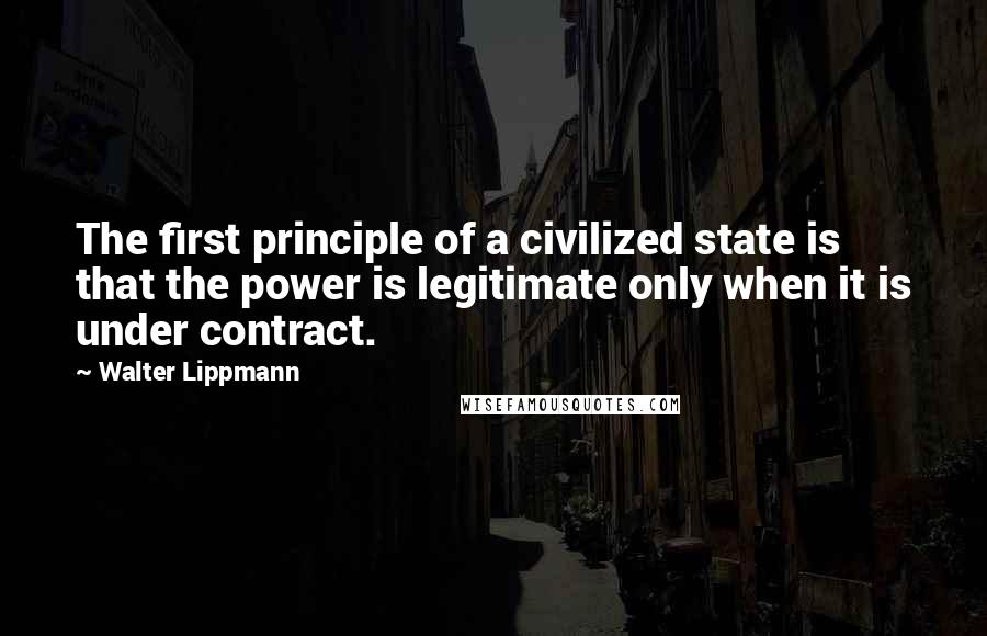 Walter Lippmann Quotes: The first principle of a civilized state is that the power is legitimate only when it is under contract.