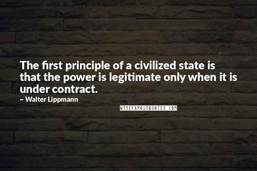 Walter Lippmann Quotes: The first principle of a civilized state is that the power is legitimate only when it is under contract.