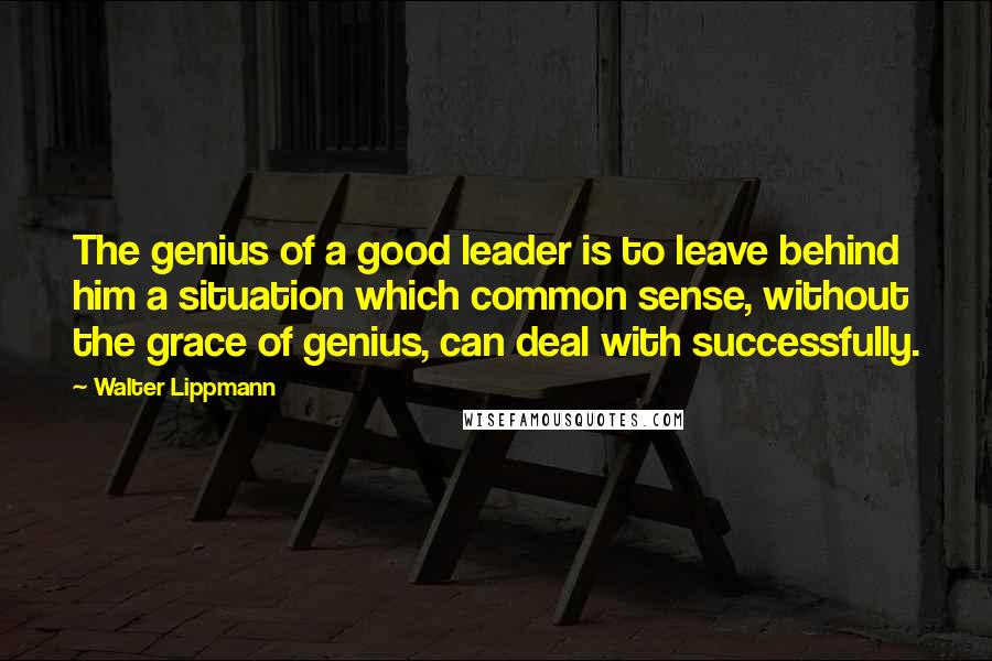 Walter Lippmann Quotes: The genius of a good leader is to leave behind him a situation which common sense, without the grace of genius, can deal with successfully.