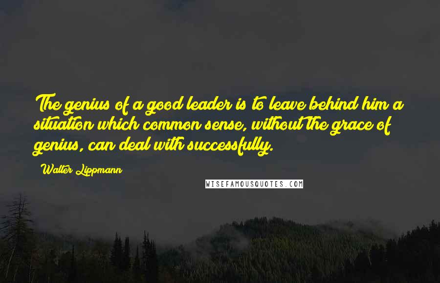 Walter Lippmann Quotes: The genius of a good leader is to leave behind him a situation which common sense, without the grace of genius, can deal with successfully.