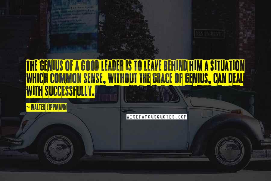 Walter Lippmann Quotes: The genius of a good leader is to leave behind him a situation which common sense, without the grace of genius, can deal with successfully.