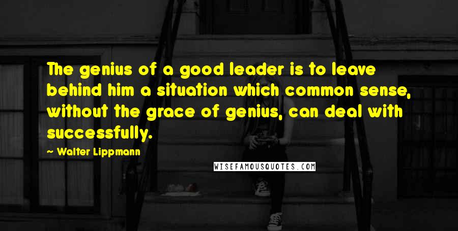 Walter Lippmann Quotes: The genius of a good leader is to leave behind him a situation which common sense, without the grace of genius, can deal with successfully.