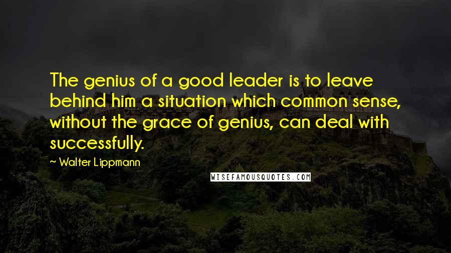 Walter Lippmann Quotes: The genius of a good leader is to leave behind him a situation which common sense, without the grace of genius, can deal with successfully.