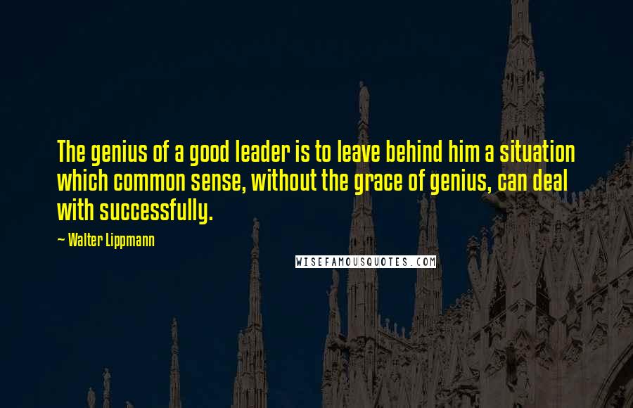 Walter Lippmann Quotes: The genius of a good leader is to leave behind him a situation which common sense, without the grace of genius, can deal with successfully.