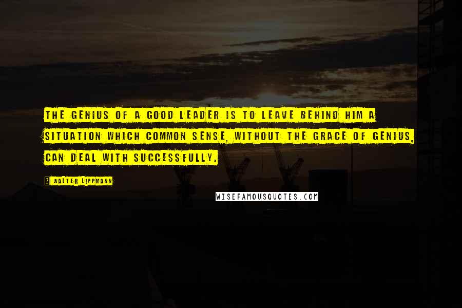 Walter Lippmann Quotes: The genius of a good leader is to leave behind him a situation which common sense, without the grace of genius, can deal with successfully.