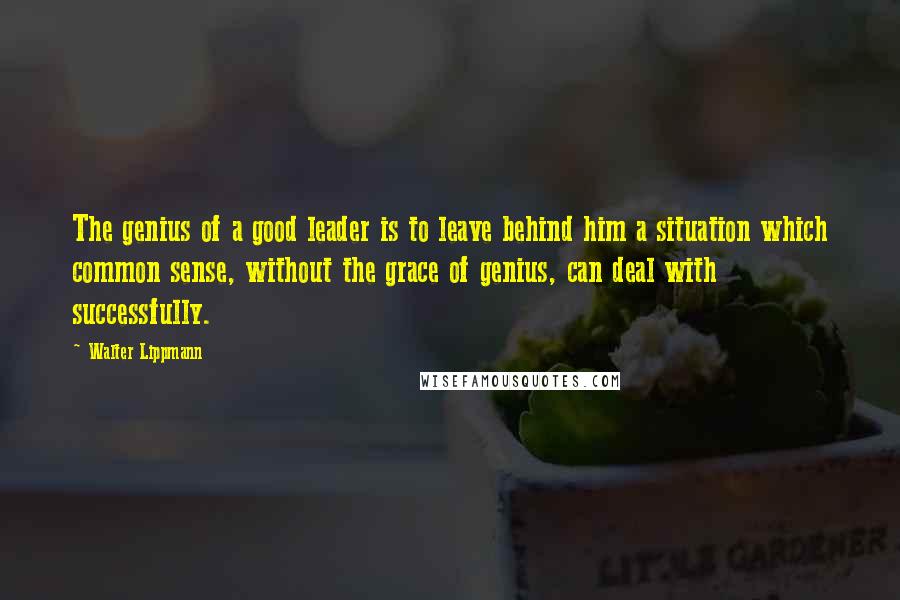 Walter Lippmann Quotes: The genius of a good leader is to leave behind him a situation which common sense, without the grace of genius, can deal with successfully.