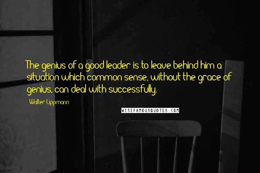 Walter Lippmann Quotes: The genius of a good leader is to leave behind him a situation which common sense, without the grace of genius, can deal with successfully.