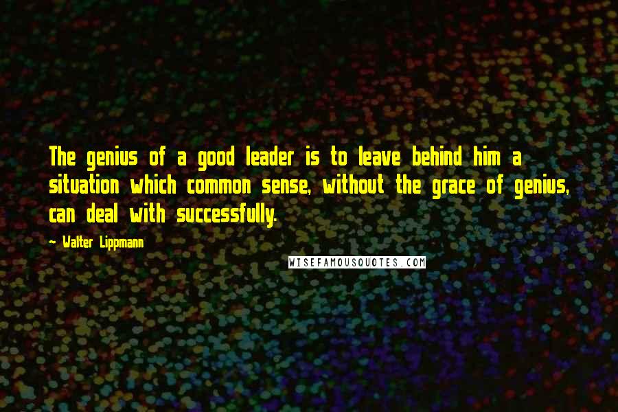 Walter Lippmann Quotes: The genius of a good leader is to leave behind him a situation which common sense, without the grace of genius, can deal with successfully.