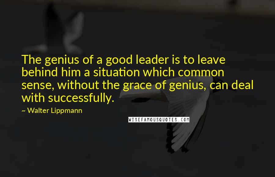 Walter Lippmann Quotes: The genius of a good leader is to leave behind him a situation which common sense, without the grace of genius, can deal with successfully.