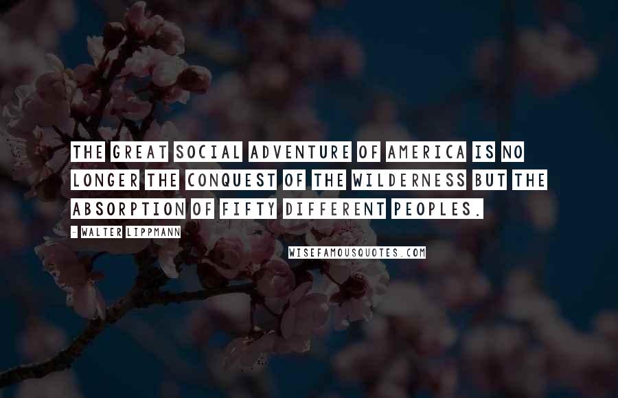 Walter Lippmann Quotes: The great social adventure of America is no longer the conquest of the wilderness but the absorption of fifty different peoples.
