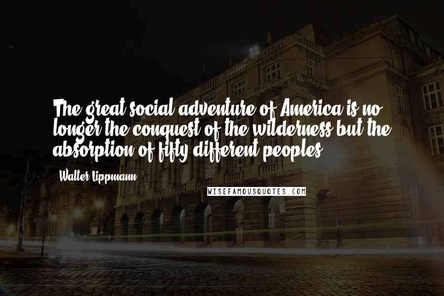 Walter Lippmann Quotes: The great social adventure of America is no longer the conquest of the wilderness but the absorption of fifty different peoples.