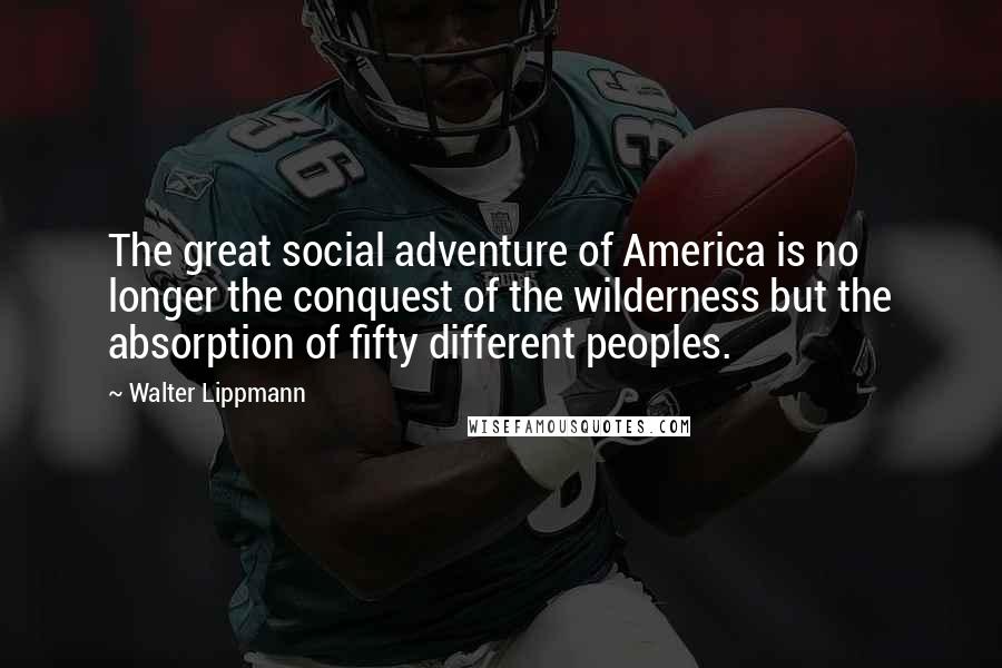 Walter Lippmann Quotes: The great social adventure of America is no longer the conquest of the wilderness but the absorption of fifty different peoples.
