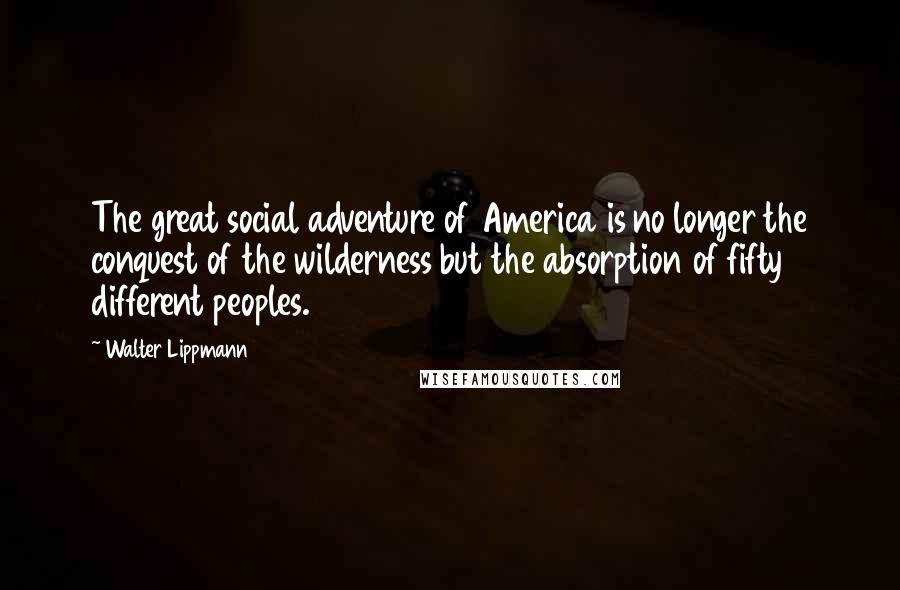 Walter Lippmann Quotes: The great social adventure of America is no longer the conquest of the wilderness but the absorption of fifty different peoples.