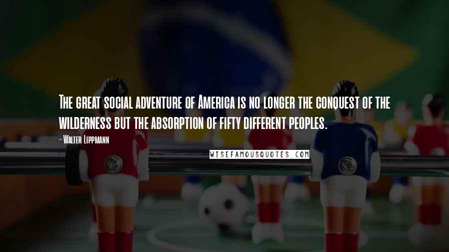 Walter Lippmann Quotes: The great social adventure of America is no longer the conquest of the wilderness but the absorption of fifty different peoples.