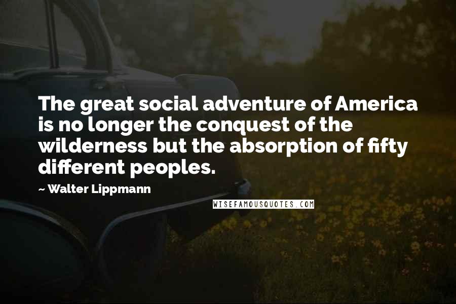 Walter Lippmann Quotes: The great social adventure of America is no longer the conquest of the wilderness but the absorption of fifty different peoples.