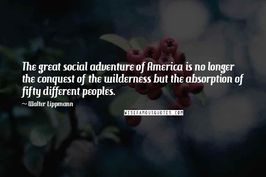 Walter Lippmann Quotes: The great social adventure of America is no longer the conquest of the wilderness but the absorption of fifty different peoples.