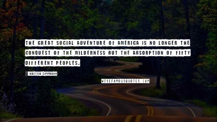 Walter Lippmann Quotes: The great social adventure of America is no longer the conquest of the wilderness but the absorption of fifty different peoples.