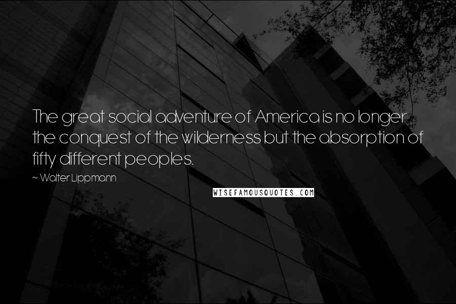 Walter Lippmann Quotes: The great social adventure of America is no longer the conquest of the wilderness but the absorption of fifty different peoples.
