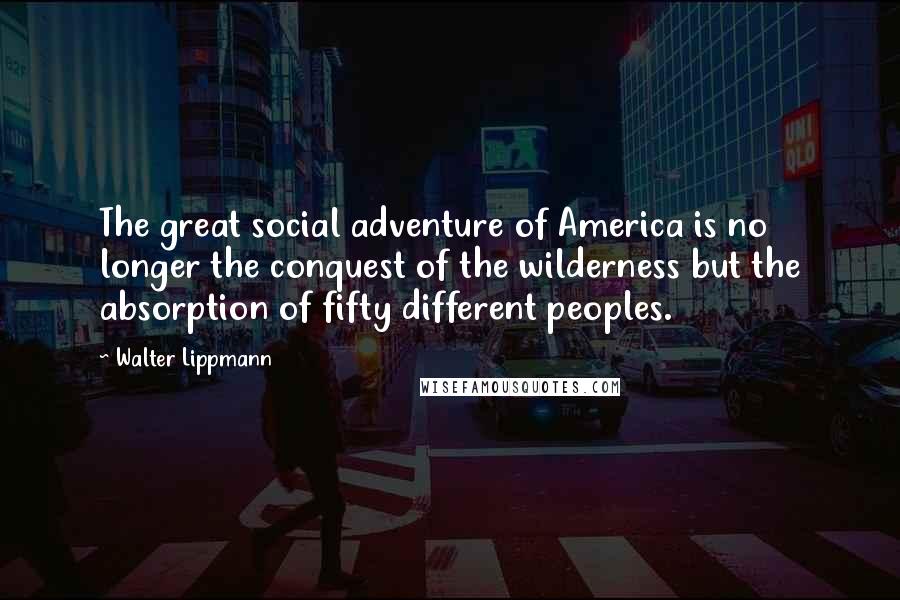 Walter Lippmann Quotes: The great social adventure of America is no longer the conquest of the wilderness but the absorption of fifty different peoples.
