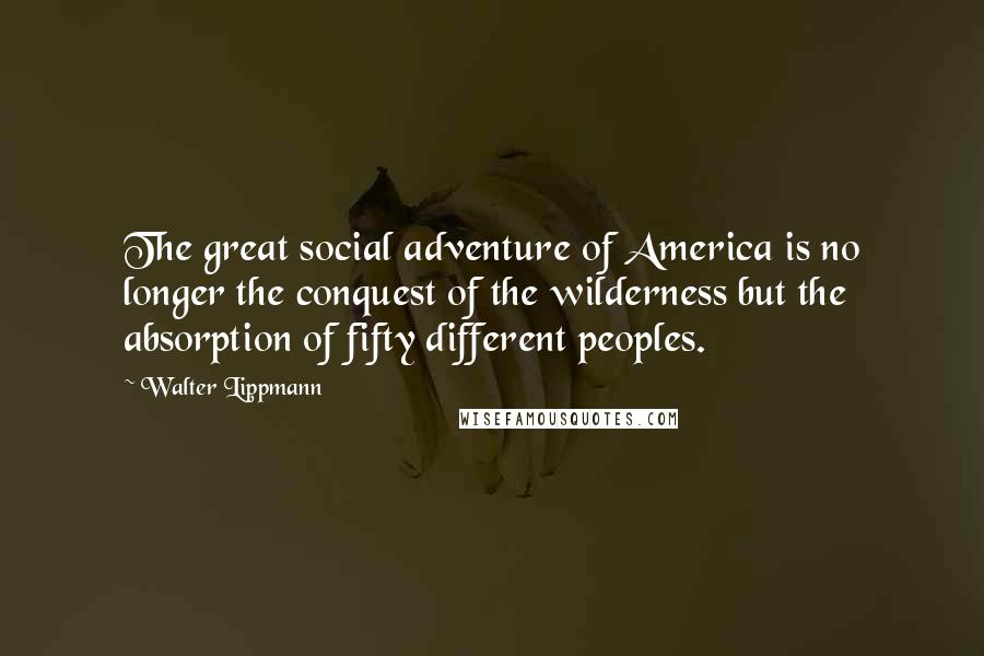 Walter Lippmann Quotes: The great social adventure of America is no longer the conquest of the wilderness but the absorption of fifty different peoples.