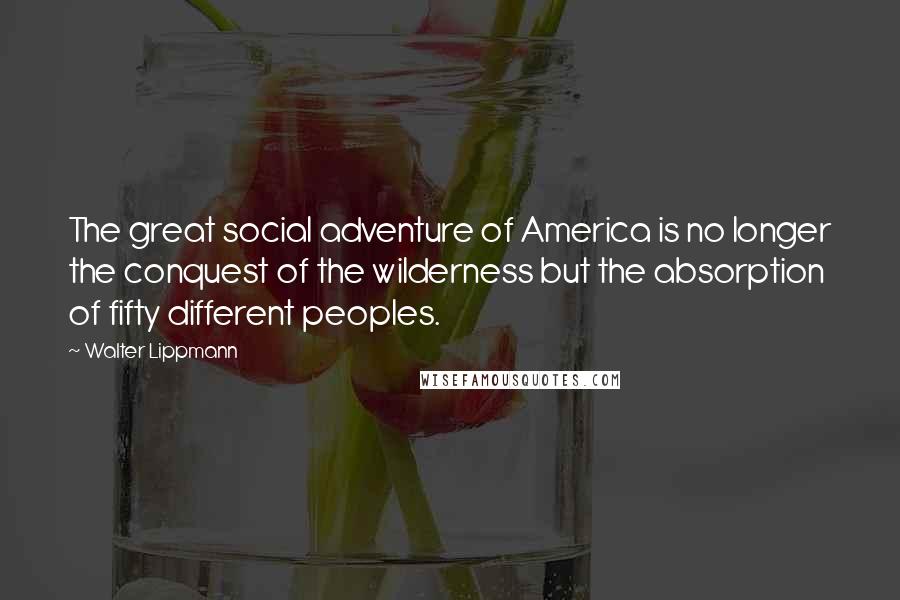 Walter Lippmann Quotes: The great social adventure of America is no longer the conquest of the wilderness but the absorption of fifty different peoples.