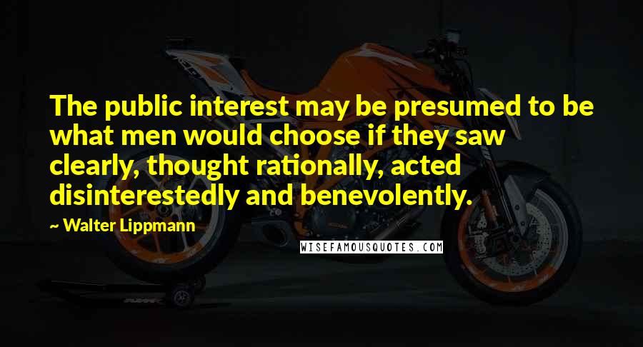 Walter Lippmann Quotes: The public interest may be presumed to be what men would choose if they saw clearly, thought rationally, acted disinterestedly and benevolently.