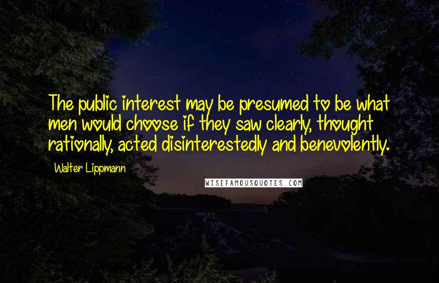 Walter Lippmann Quotes: The public interest may be presumed to be what men would choose if they saw clearly, thought rationally, acted disinterestedly and benevolently.