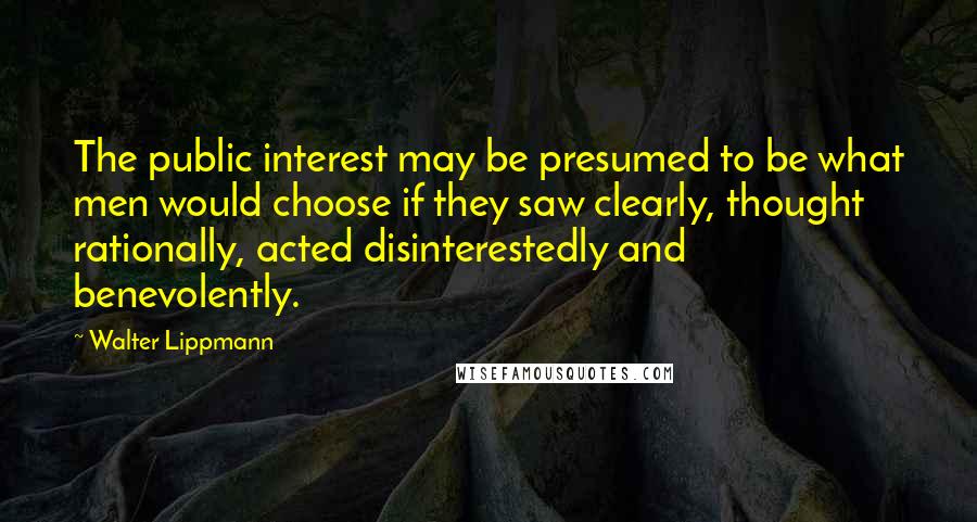 Walter Lippmann Quotes: The public interest may be presumed to be what men would choose if they saw clearly, thought rationally, acted disinterestedly and benevolently.