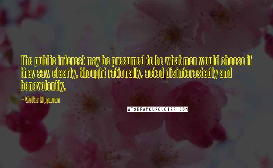 Walter Lippmann Quotes: The public interest may be presumed to be what men would choose if they saw clearly, thought rationally, acted disinterestedly and benevolently.