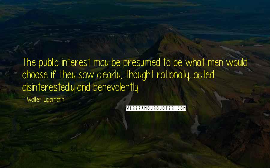 Walter Lippmann Quotes: The public interest may be presumed to be what men would choose if they saw clearly, thought rationally, acted disinterestedly and benevolently.