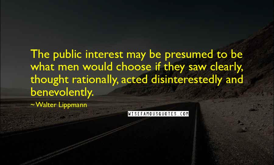 Walter Lippmann Quotes: The public interest may be presumed to be what men would choose if they saw clearly, thought rationally, acted disinterestedly and benevolently.