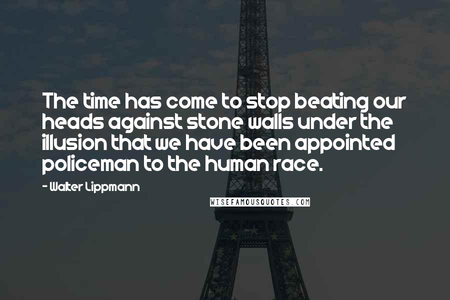 Walter Lippmann Quotes: The time has come to stop beating our heads against stone walls under the illusion that we have been appointed policeman to the human race.