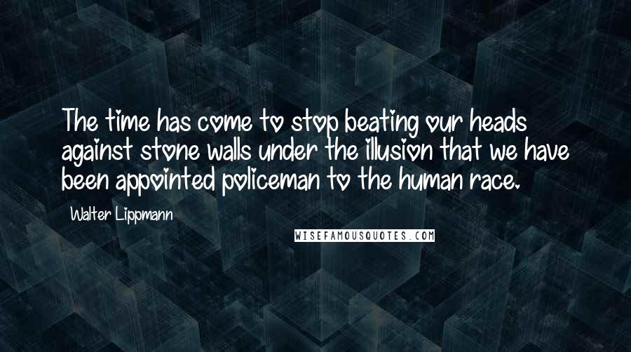 Walter Lippmann Quotes: The time has come to stop beating our heads against stone walls under the illusion that we have been appointed policeman to the human race.