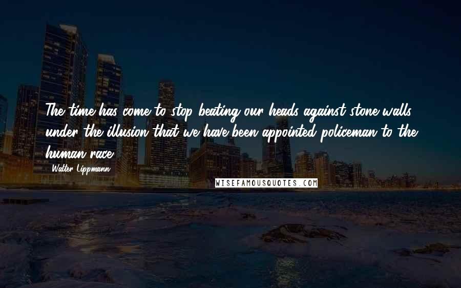 Walter Lippmann Quotes: The time has come to stop beating our heads against stone walls under the illusion that we have been appointed policeman to the human race.