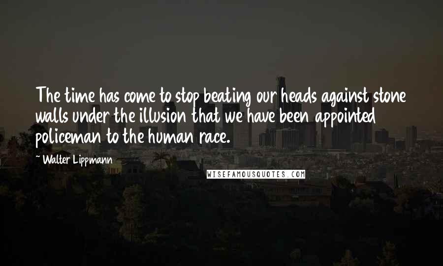 Walter Lippmann Quotes: The time has come to stop beating our heads against stone walls under the illusion that we have been appointed policeman to the human race.