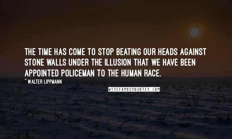 Walter Lippmann Quotes: The time has come to stop beating our heads against stone walls under the illusion that we have been appointed policeman to the human race.