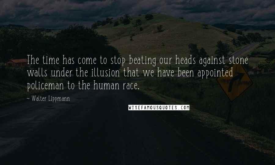 Walter Lippmann Quotes: The time has come to stop beating our heads against stone walls under the illusion that we have been appointed policeman to the human race.