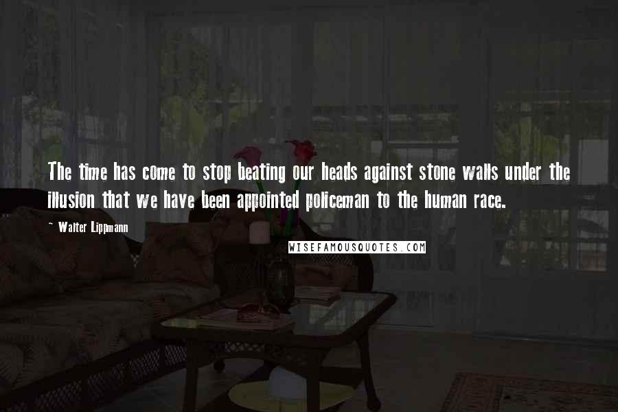 Walter Lippmann Quotes: The time has come to stop beating our heads against stone walls under the illusion that we have been appointed policeman to the human race.