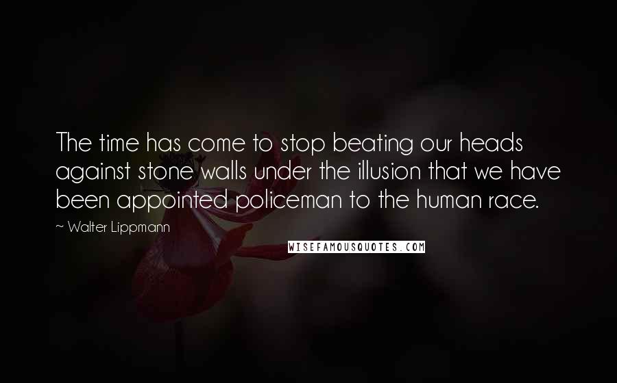 Walter Lippmann Quotes: The time has come to stop beating our heads against stone walls under the illusion that we have been appointed policeman to the human race.