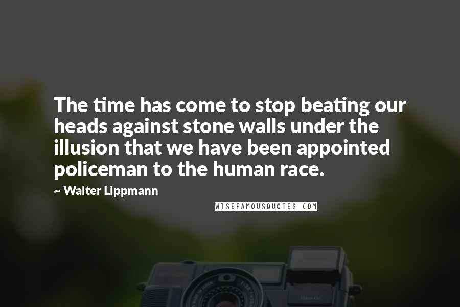 Walter Lippmann Quotes: The time has come to stop beating our heads against stone walls under the illusion that we have been appointed policeman to the human race.