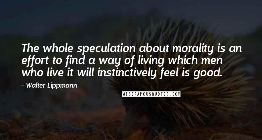 Walter Lippmann Quotes: The whole speculation about morality is an effort to find a way of living which men who live it will instinctively feel is good.