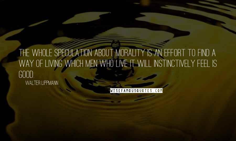 Walter Lippmann Quotes: The whole speculation about morality is an effort to find a way of living which men who live it will instinctively feel is good.