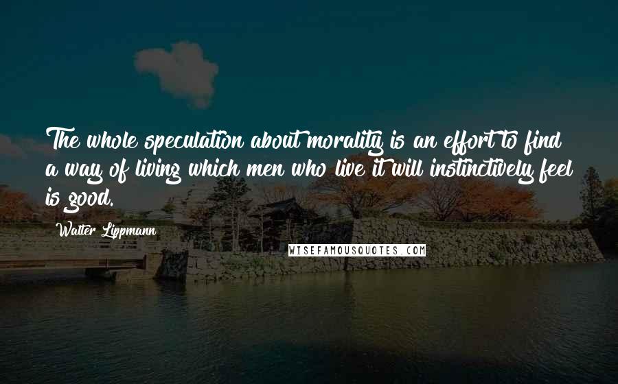 Walter Lippmann Quotes: The whole speculation about morality is an effort to find a way of living which men who live it will instinctively feel is good.