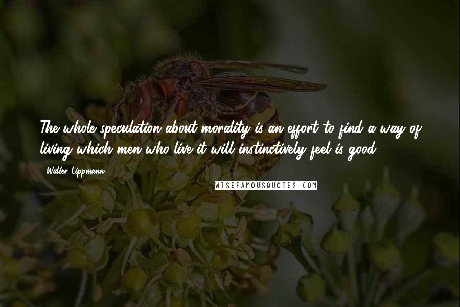 Walter Lippmann Quotes: The whole speculation about morality is an effort to find a way of living which men who live it will instinctively feel is good.