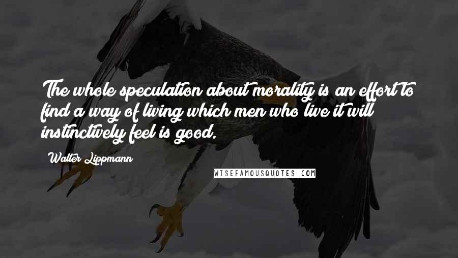 Walter Lippmann Quotes: The whole speculation about morality is an effort to find a way of living which men who live it will instinctively feel is good.