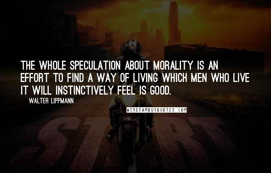 Walter Lippmann Quotes: The whole speculation about morality is an effort to find a way of living which men who live it will instinctively feel is good.