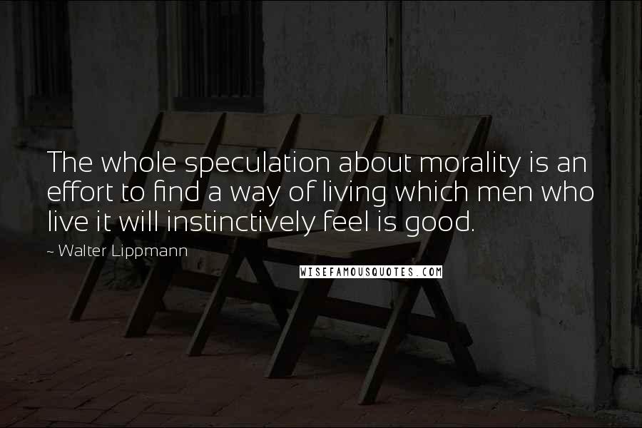 Walter Lippmann Quotes: The whole speculation about morality is an effort to find a way of living which men who live it will instinctively feel is good.