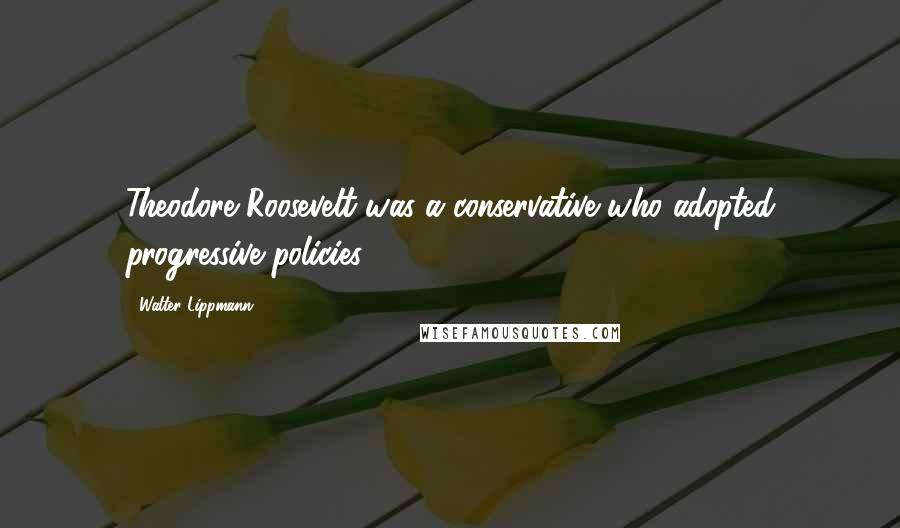 Walter Lippmann Quotes: Theodore Roosevelt was a conservative who adopted progressive policies.