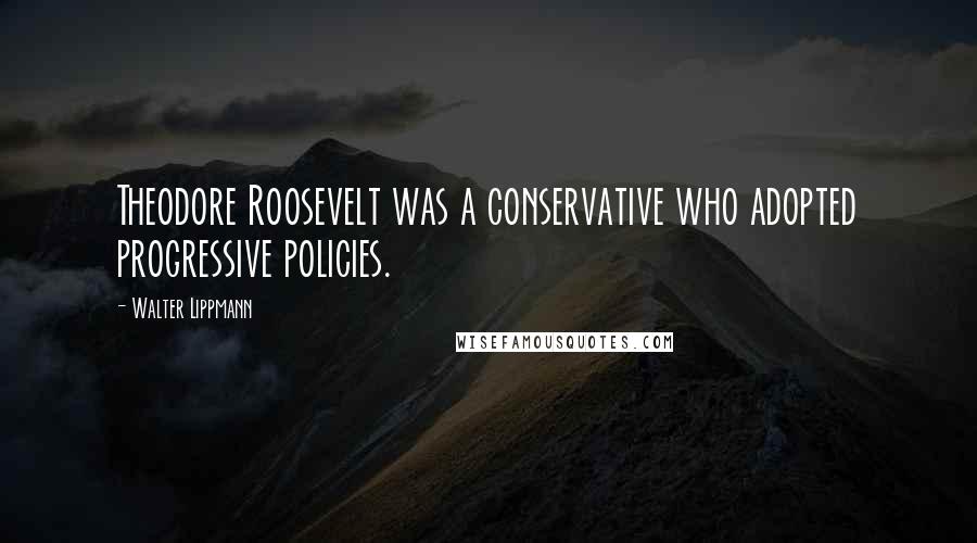 Walter Lippmann Quotes: Theodore Roosevelt was a conservative who adopted progressive policies.