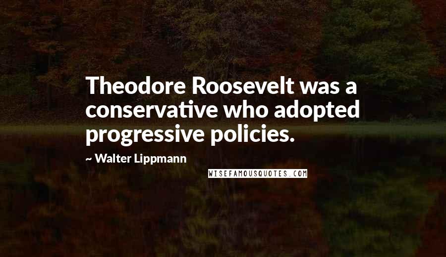 Walter Lippmann Quotes: Theodore Roosevelt was a conservative who adopted progressive policies.